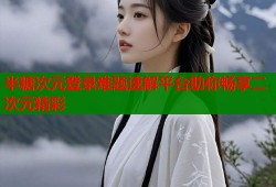 半糖次元登录难题速解平台助你畅享二次元精彩