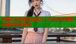 半糖次元客服电话助力二次元爱好者畅享漫画动漫福利