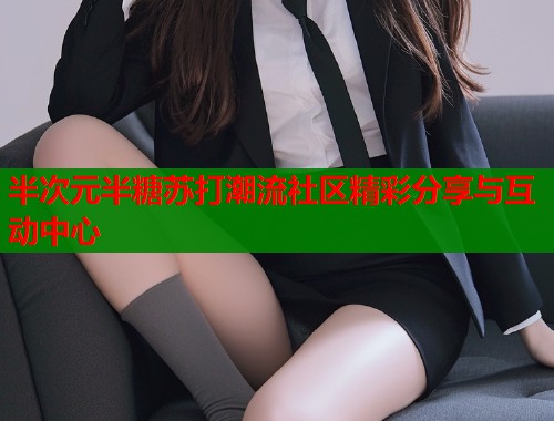 半次元半糖苏打潮流社区精彩分享与互动中心