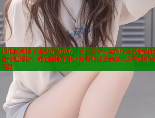 以谁的糖掉了半次元为中心，突出平台内容创作与交流功能的标题建议：谁的糖掉了半次元原创社区畅享二次元创作与互动