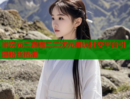 半次元二嘉糖二二次元潮玩社交平台引爆粉丝热潮