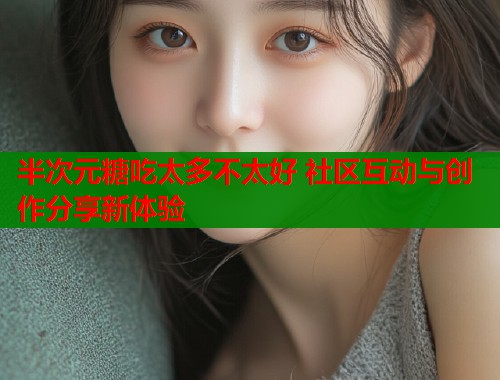 半次元糖吃太多不太好 社区互动与创作分享新体验