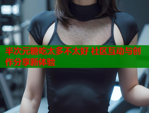 半次元糖吃太多不太好 社区互动与创作分享新体验