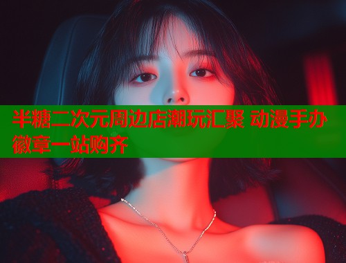 半糖二次元周边店潮玩汇聚 动漫手办徽章一站购齐
