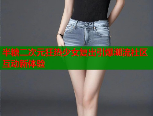 半糖二次元狂热少女复出引爆潮流社区互动新体验