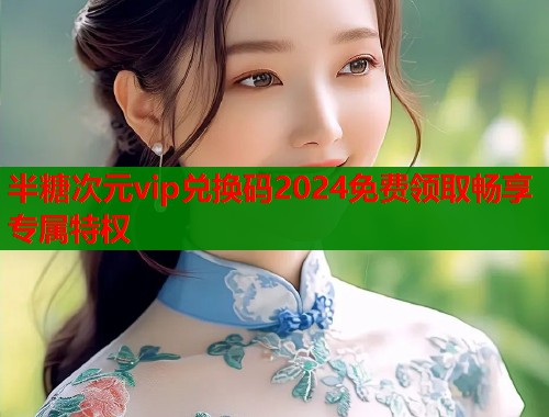 半糖次元vip兑换码2024免费领取畅享专属特权