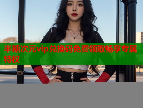 半糖次元vip兑换码免费领取畅享专属特权