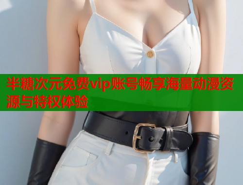 半糖次元免费vip账号畅享海量动漫资源与特权体验