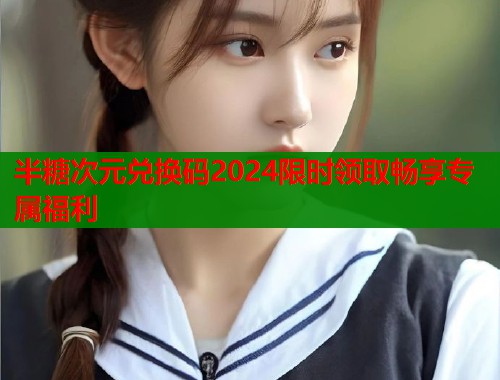 半糖次元兑换码2024限时领取畅享专属福利