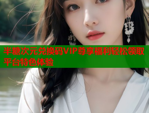 半糖次元兑换码VIP尊享福利轻松领取平台特色体验