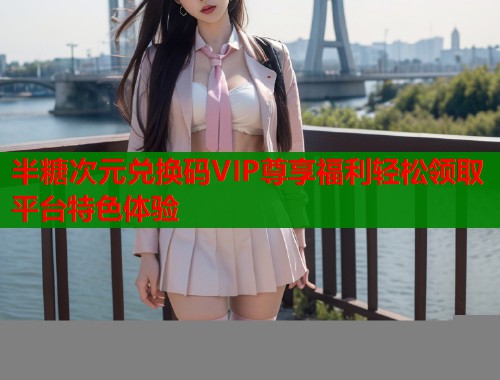 半糖次元兑换码VIP尊享福利轻松领取平台特色体验