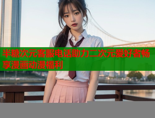 半糖次元客服电话助力二次元爱好者畅享漫画动漫福利