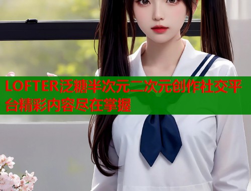 LOFTER泛糖半次元二次元创作社交平台精彩内容尽在掌握