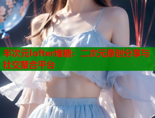 半次元lofter堆糖：二次元原创分享与社交聚合平台