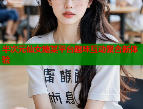 半次元仙女糖某平台趣味互动聚合新体验