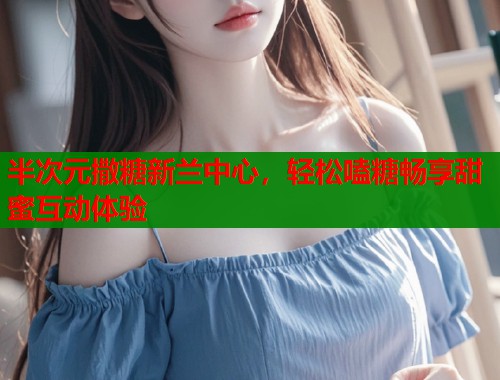 半次元撒糖新兰中心，轻松嗑糖畅享甜蜜互动体验
