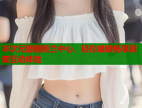 半次元撒糖新兰中心，轻松嗑糖畅享甜蜜互动体验