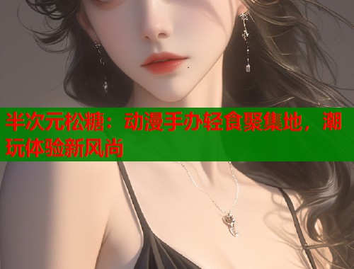 半次元松糖：动漫手办轻食聚集地，潮玩体验新风尚
