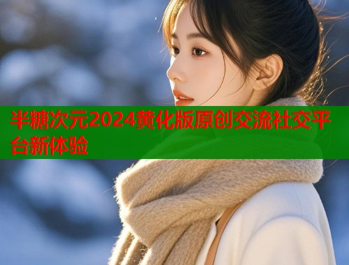 半糖次元2024黄化版原创交流社交平台新体验