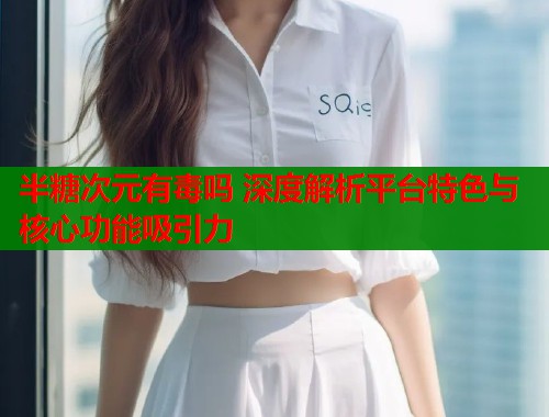 半糖次元有毒吗 深度解析平台特色与核心功能吸引力