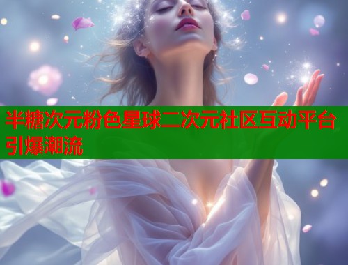 半糖次元粉色星球二次元社区互动平台引爆潮流