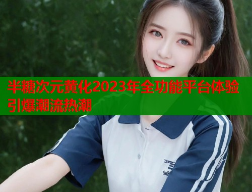 半糖次元黄化2023年全功能平台体验引爆潮流热潮