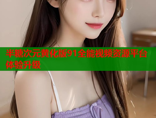 半糖次元黄化版91全能视频资源平台体验升级