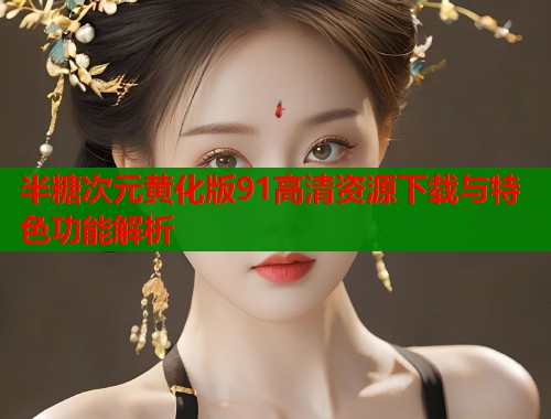 半糖次元黄化版91高清资源下载与特色功能解析