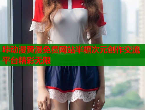 咔动漫黄漫免费网站半糖次元创作交流平台精彩无限