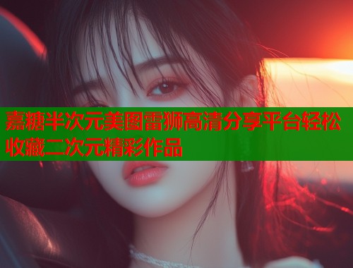 嘉糖半次元美图雷狮高清分享平台轻松收藏二次元精彩作品