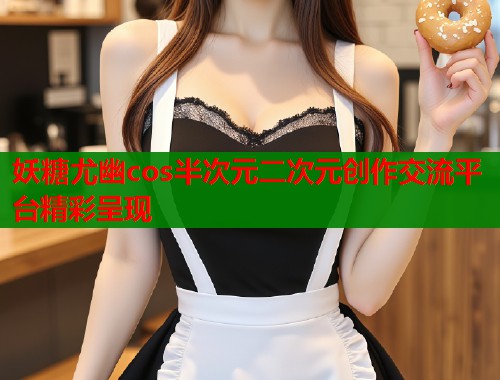 妖糖尤幽cos半次元二次元创作交流平台精彩呈现