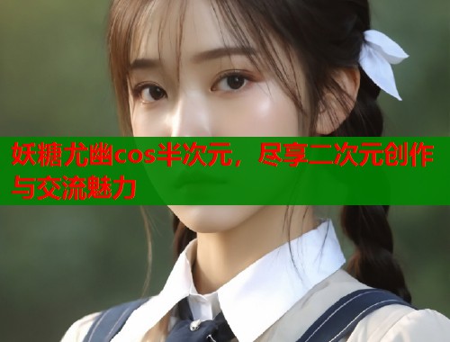 妖糖尤幽cos半次元，尽享二次元创作与交流魅力
