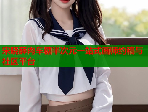 宋晓薛肉车糖半次元一站式画师约稿与社区平台