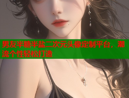 男友半糖半盐二次元头像定制平台，潮流个性轻松打造
